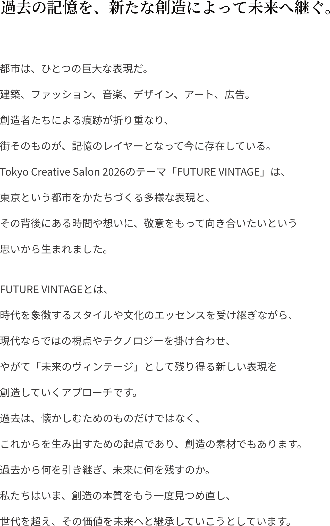 過去の記憶を、新たな創造によって未来へ継ぐ。都市は、ひとつの巨⼤な表現だ。
                建築、ファッション、⾳楽、デザイン、アート、広告。
                創造者たちによる痕跡が折り重なり、
                街そのものが、記憶のレイヤーとなって今に存在している。
                Tokyo Creative Salon 2026のテーマ「FUTURE VINTAGE」は、
                東京という都市をかたちづくる多様な表現と、
                その背後にある時間や想いに、敬意をもって向き合いたいという
                思いから⽣まれました。FUTURE VINTAGEとは、
                時代を象徴するスタイルや⽂化のエッセンスを受け継ぎながら、
                現代ならではの視点やテクノロジーを掛け合わせ、
                やがて「未来のヴィンテージ」として残り得る新しい表現を
                創造していくアプローチです。
                過去は、懐かしむためのものだけではなく、
                これからを⽣み出すための起点であり、創造の素材でもあります。
                過去から何を引き継ぎ、未来に何を残すのか。
                私たちはいま、創造の本質をもう⼀度⾒つめ直し、
                世代を超え、その価値を未来へと継承していこうとしています。
